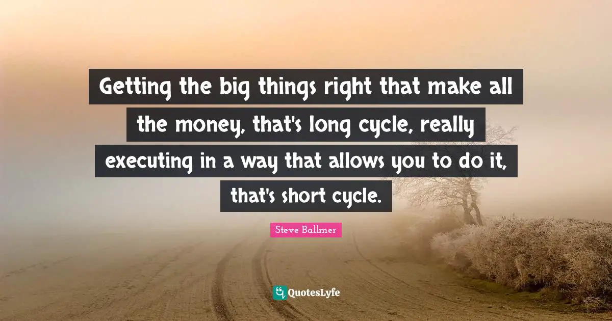 Getting the big things right that make all the money, that's long cycle, really executing in a way that allows you to do it, that's short cycle.