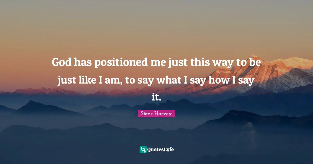 God has positioned me just this way to be just like I am, to say what I say how I say it.
