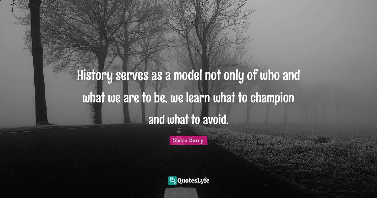 History serves as a model not only of who and what we are to be, we learn what to champion and what to avoid.