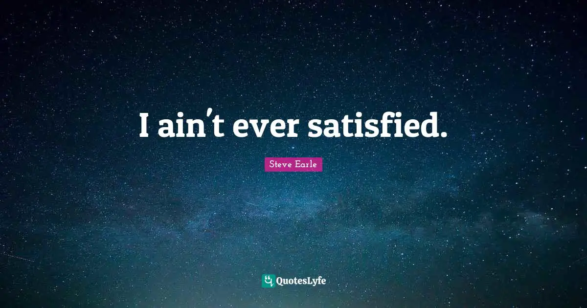 I ain't ever satisfied.