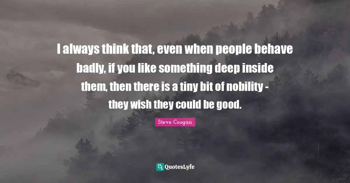 I always think that, even when people behave badly, if you like something deep inside them, then there is a tiny bit of nobility - they wish they could be good.