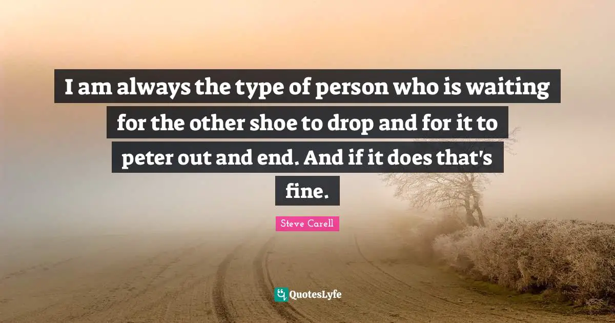 I am always the type of person who is waiting for the other shoe to drop and for it to peter out and end. And if it does that's fine.