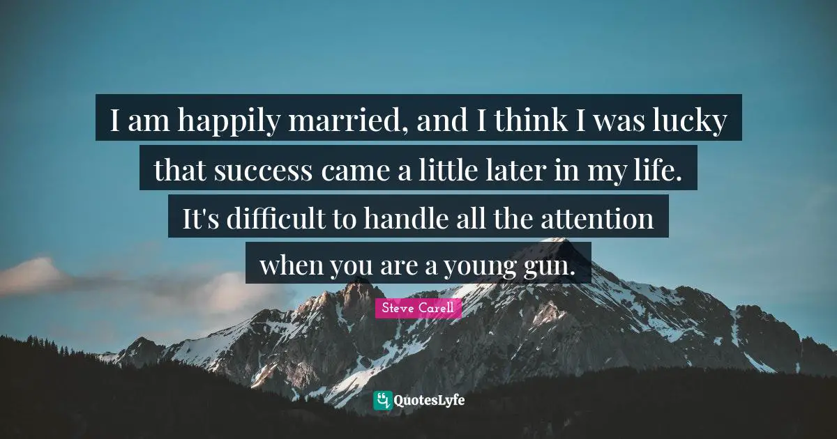 I am happily married, and I think I was lucky that success came a little later in my life. It's difficult to handle all the attention when you are a young gun.