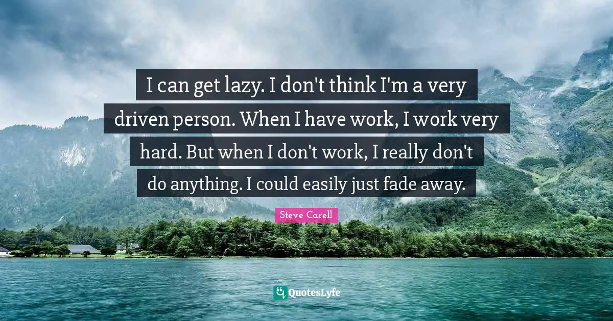 I can get lazy. I don't think I'm a very driven person. When I have work, I work very hard. But when I don't work, I really don't do anything. I could easily just fade away.