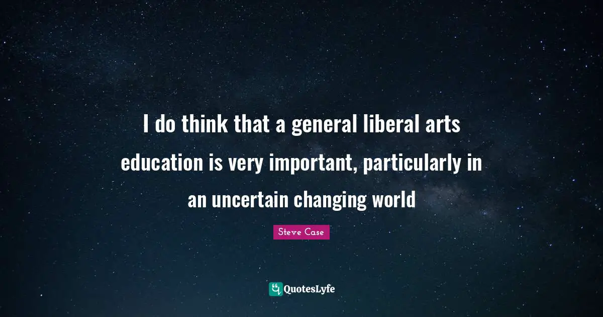 I do think that a general liberal arts education is very important, particularly in an uncertain changing world