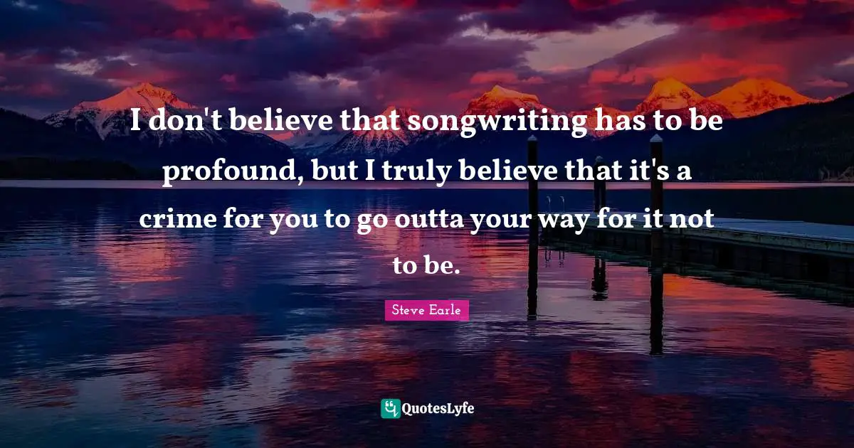 I don't believe that songwriting has to be profound, but I truly believe that it's a crime for you to go outta your way for it not to be.