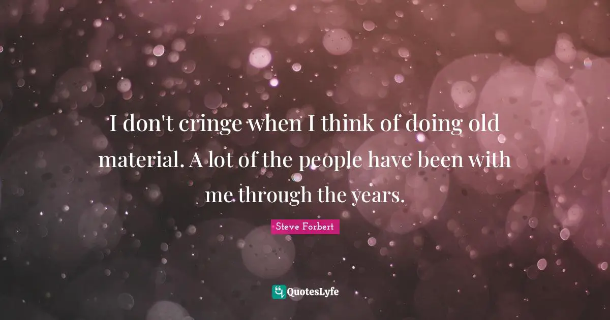 I don't cringe when I think of doing old material. A lot of the people have been with me through the years.