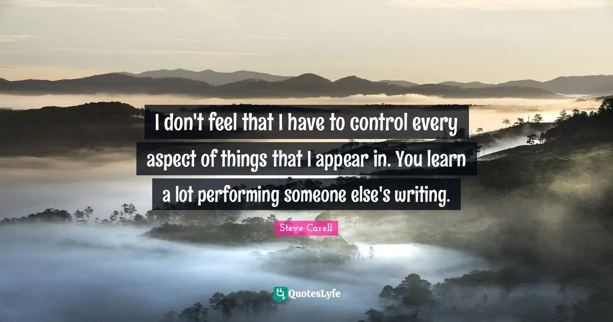I don't feel that I have to control every aspect of things that I appear in. You learn a lot performing someone else's writing.