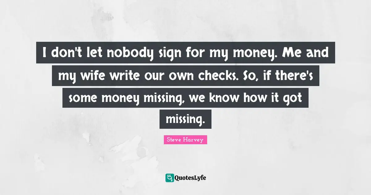 I don't let nobody sign for my money. Me and my wife write our own checks. So, if there's some money missing, we know how it got missing.