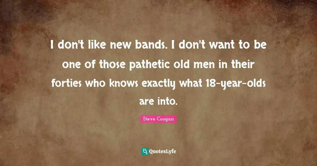 I don't like new bands. I don't want to be one of those pathetic old men in their forties who knows exactly what 18-year-olds are into.