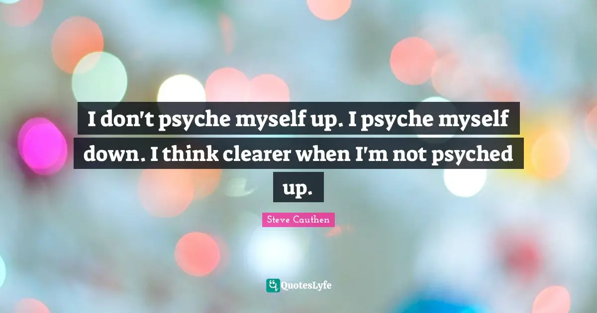 I don't psyche myself up. I psyche myself down. I think clearer when I'm not psyched up.