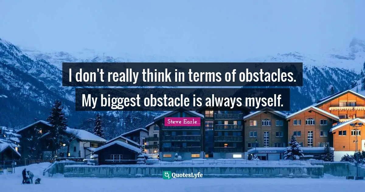 I don't really think in terms of obstacles. My biggest obstacle is always myself.