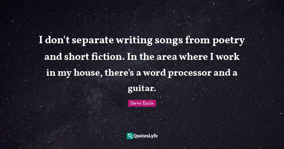 I don't separate writing songs from poetry and short fiction. In the area where I work in my house, there's a word processor and a guitar.