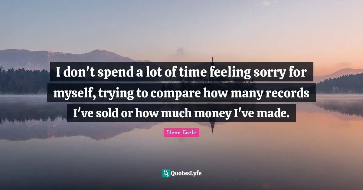 I don't spend a lot of time feeling sorry for myself, trying to compare how many records I've sold or how much money I've made.