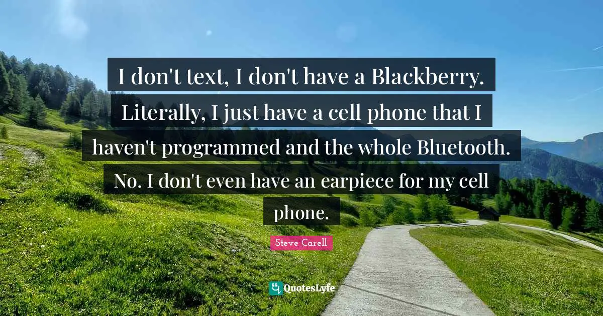 I don't text, I don't have a Blackberry. Literally, I just have a cell phone that I haven't programmed and the whole Bluetooth. No. I don't even have an earpiece for my cell phone.