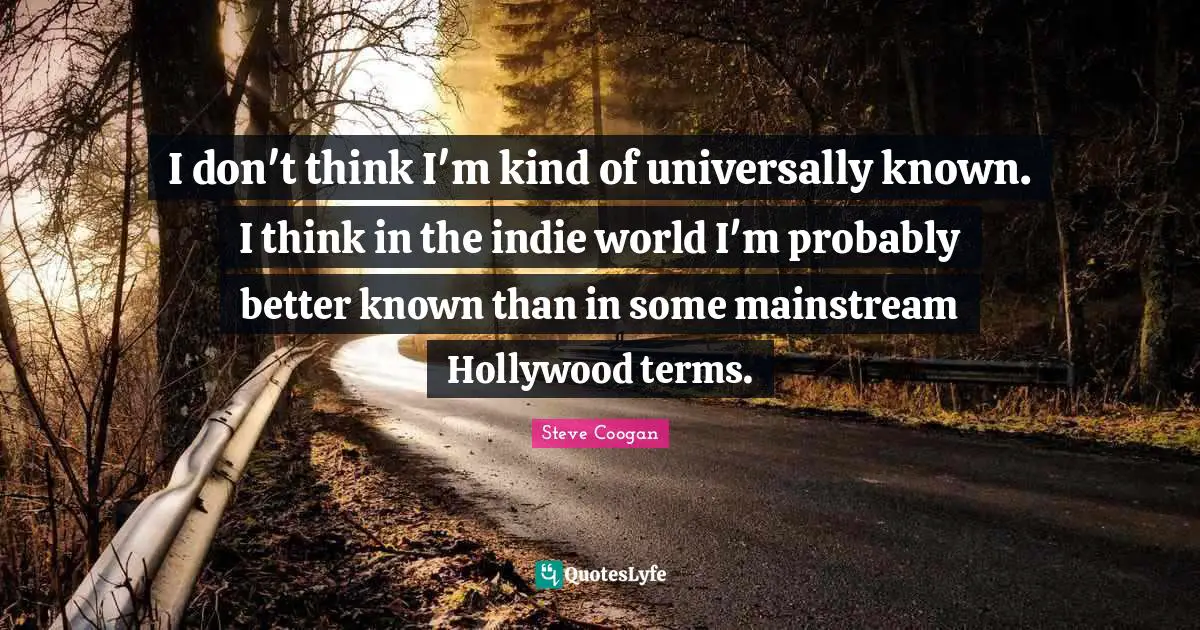 I don't think I'm kind of universally known. I think in the indie world I'm probably better known than in some mainstream Hollywood terms.