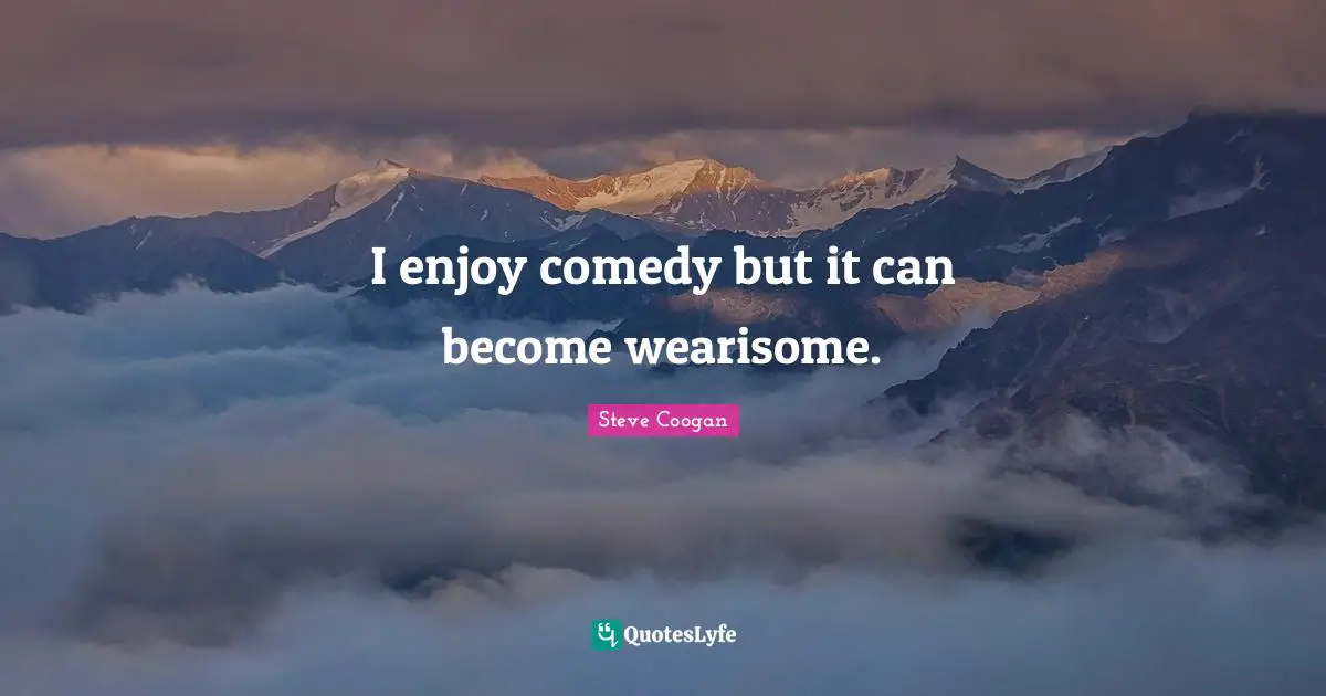 I enjoy comedy but it can become wearisome.