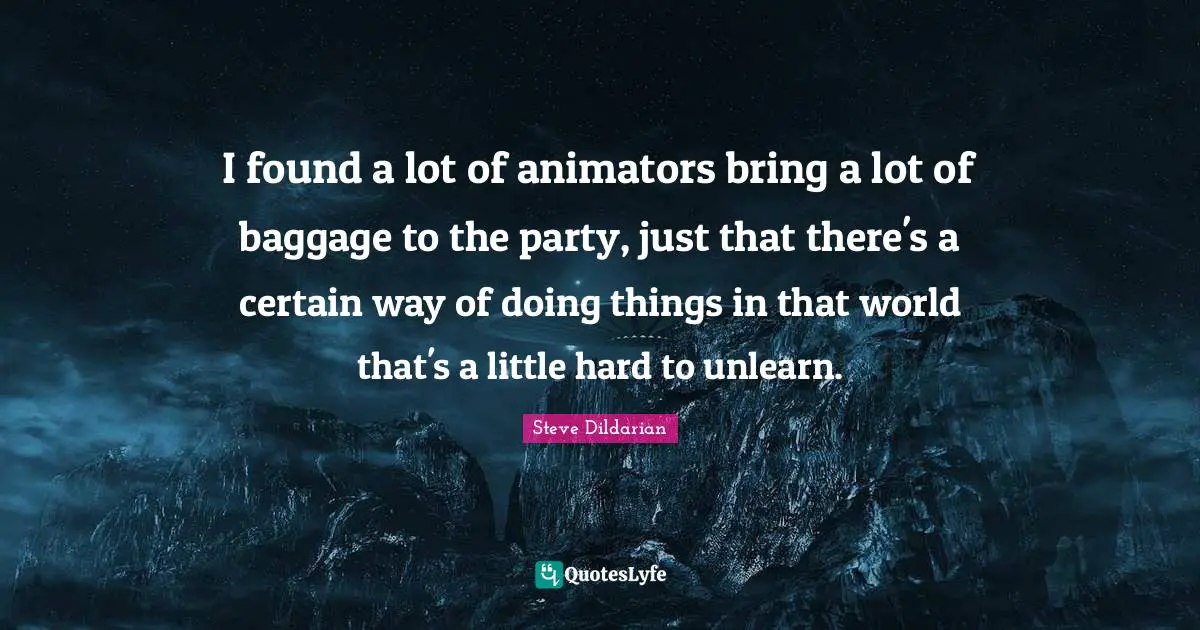 I found a lot of animators bring a lot of baggage to the party, just that there's a certain way of doing things in that world that's a little hard to unlearn.