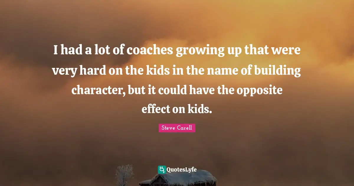I had a lot of coaches growing up that were very hard on the kids in the name of building character, but it could have the opposite effect on kids.