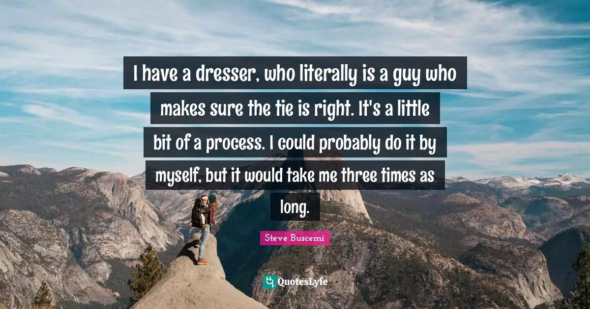I have a dresser, who literally is a guy who makes sure the tie is right. It's a little bit of a process. I could probably do it by myself, but it would take me three times as long.