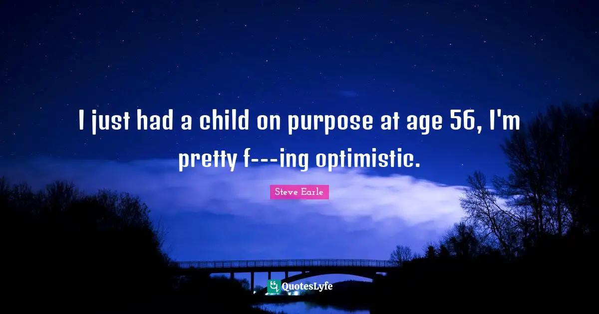 I just had a child on purpose at age 56, I'm pretty f---ing optimistic.
