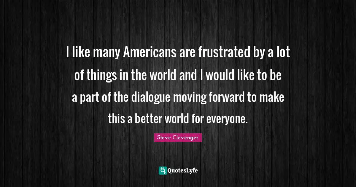 I like many Americans are frustrated by a lot of things in the world and I would like to be a part of the dialogue moving forward to make this a better world for everyone.