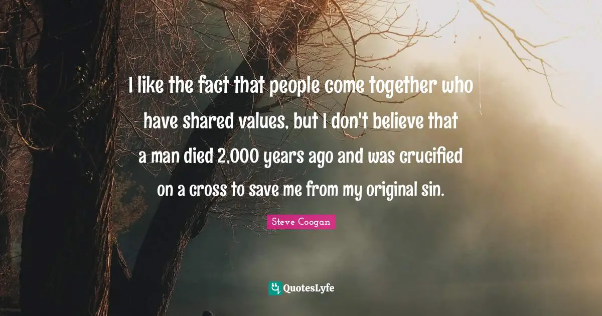 I like the fact that people come together who have shared values, but I don't believe that a man died 2,000 years ago and was crucified on a cross to save me from my original sin.