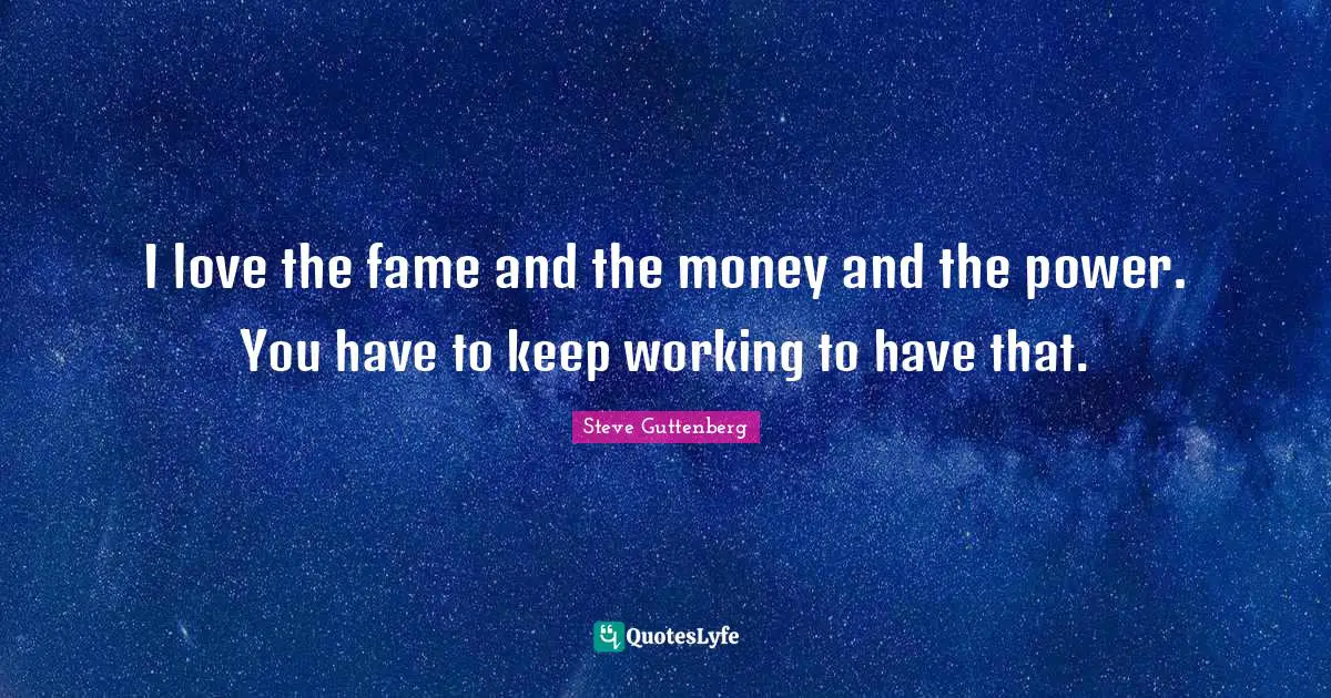I love the fame and the money and the power. You have to keep working to have that.
