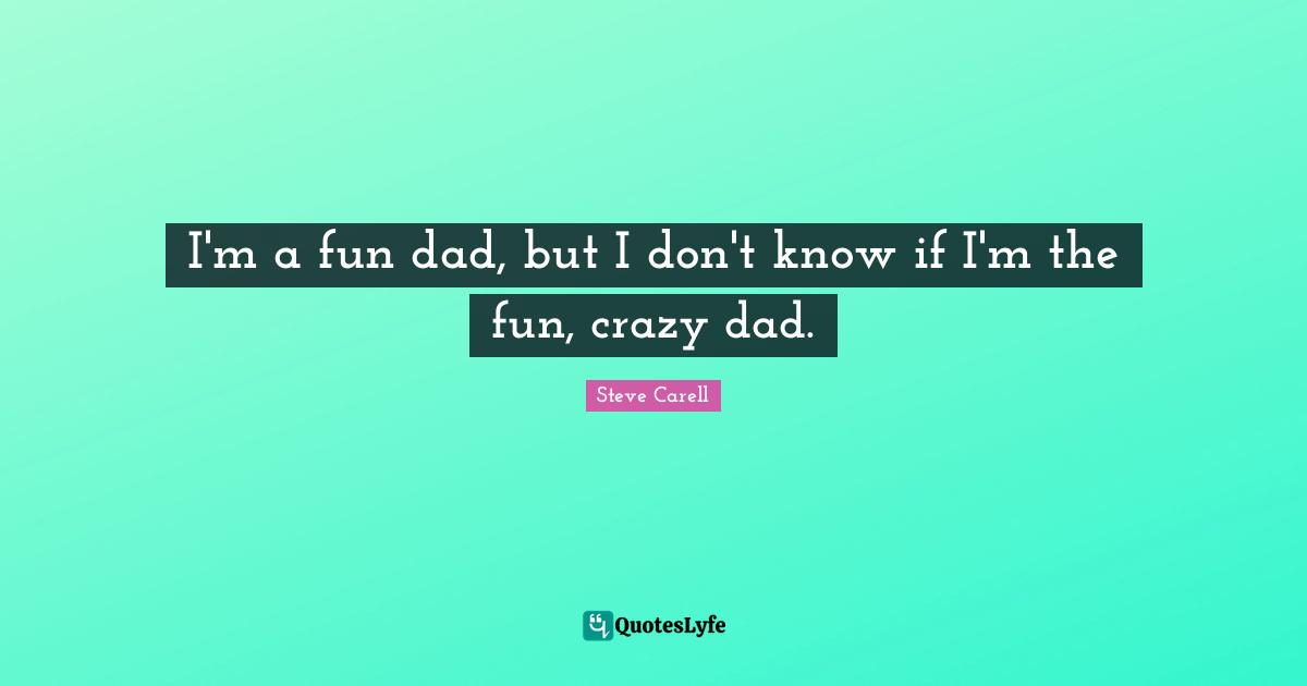 I'm a fun dad, but I don't know if I'm the fun, crazy dad.