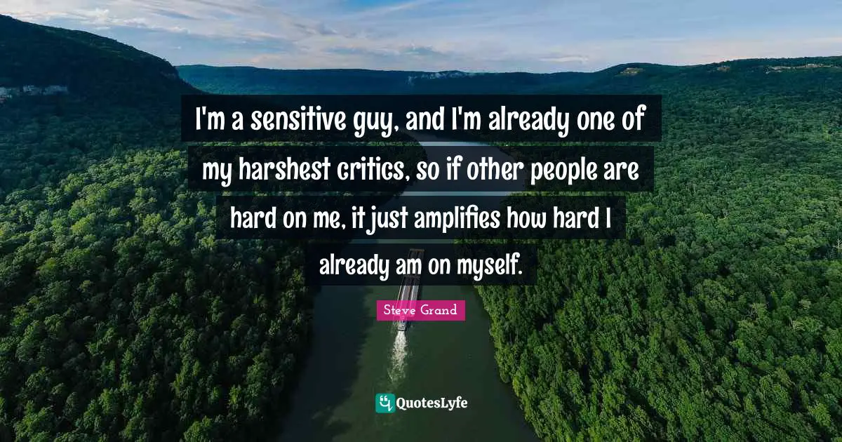 I'm a sensitive guy, and I'm already one of my harshest critics, so if other people are hard on me, it just amplifies how hard I already am on myself.