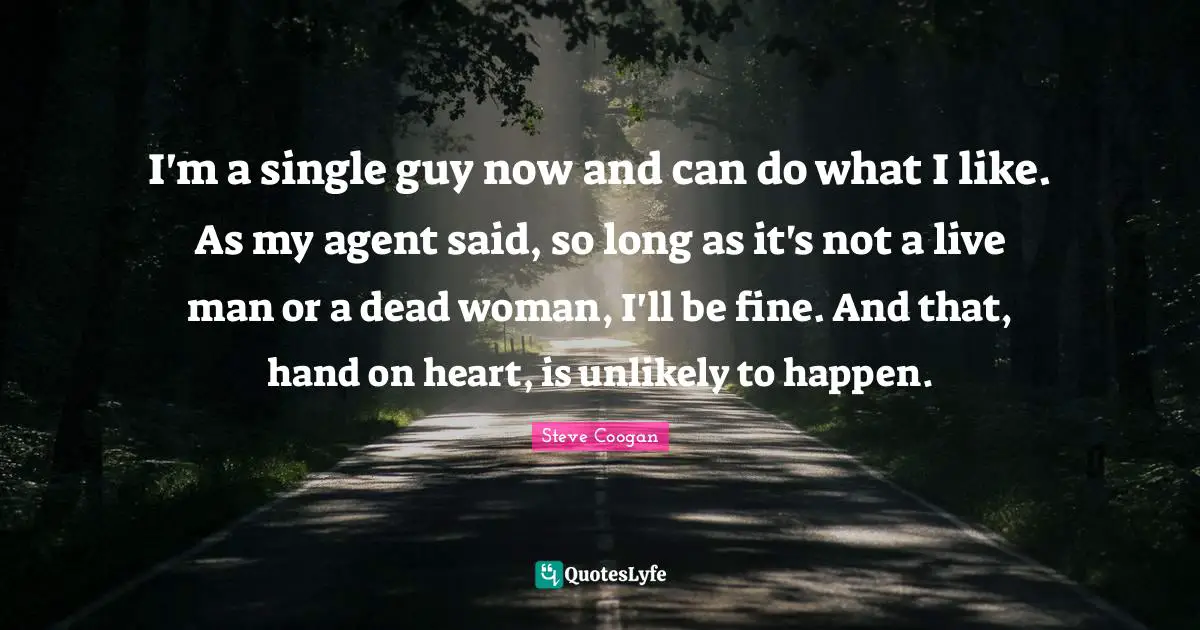 I'm a single guy now and can do what I like. As my agent said, so long as it's not a live man or a dead woman, I'll be fine. And that, hand on heart, is unlikely to happen.