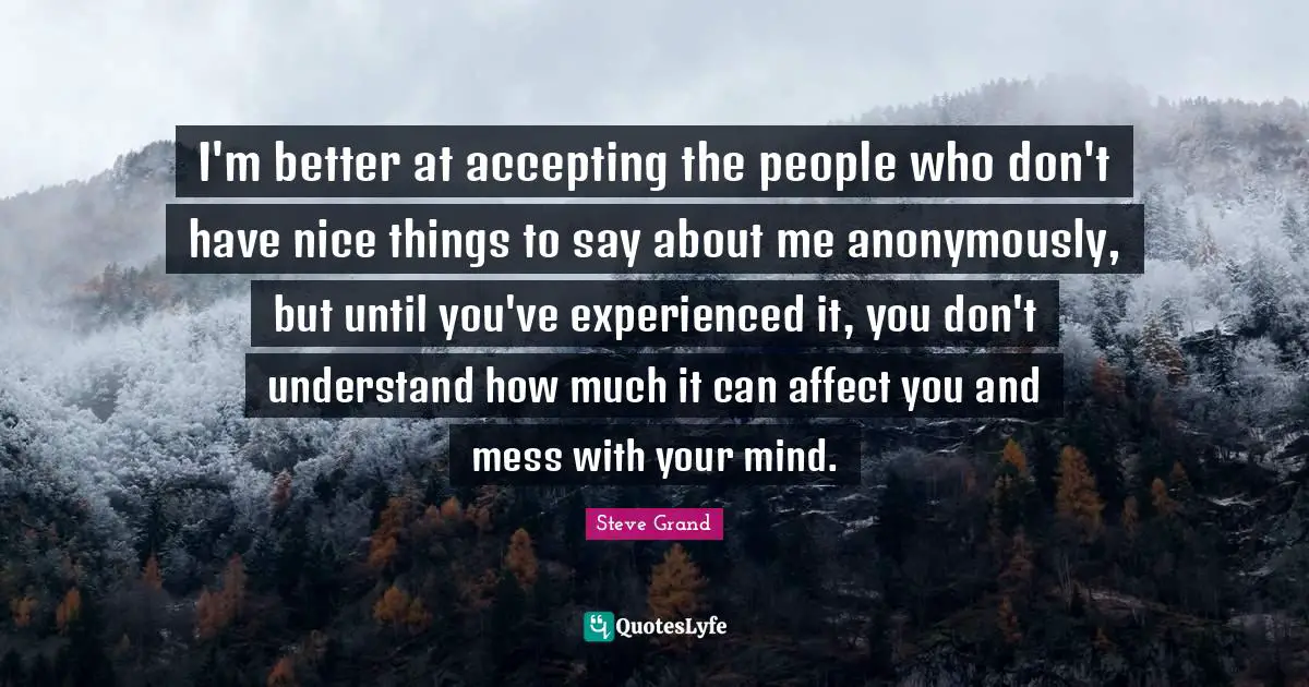 I'm better at accepting the people who don't have nice things to say about me anonymously, but until you've experienced it, you don't understand how much it can affect you and mess with your mind.