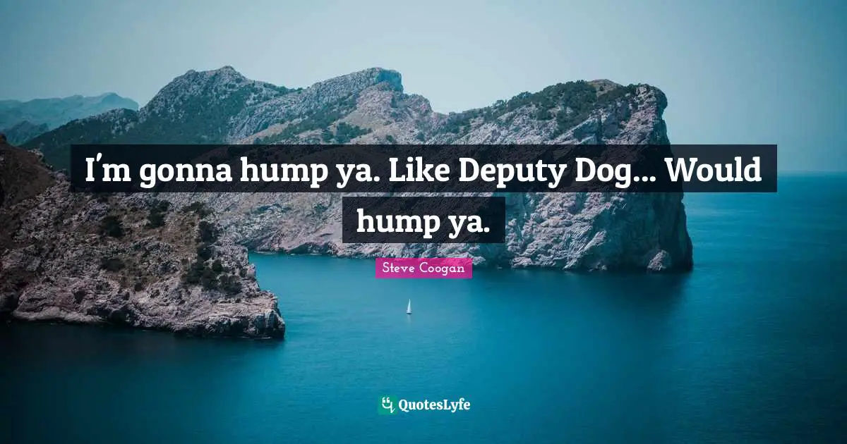I'm gonna hump ya. Like Deputy Dog... Would hump ya.