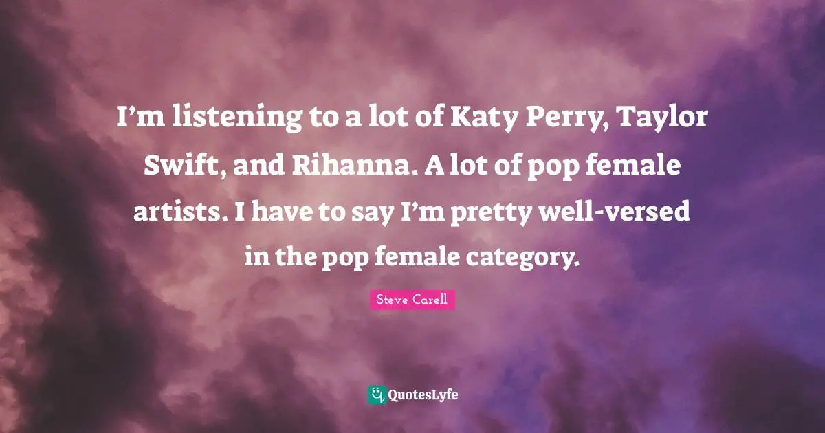 I’m listening to a lot of Katy Perry, Taylor Swift, and Rihanna. A lot of pop female artists. I have to say I’m pretty well-versed in the pop female category.