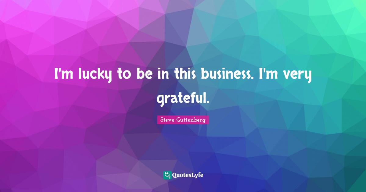 I'm lucky to be in this business. I'm very grateful.