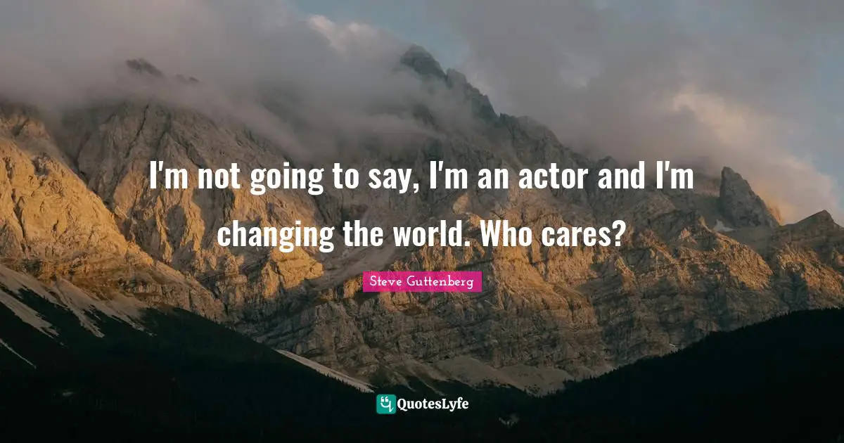I'm not going to say, I'm an actor and I'm changing the world. Who cares?