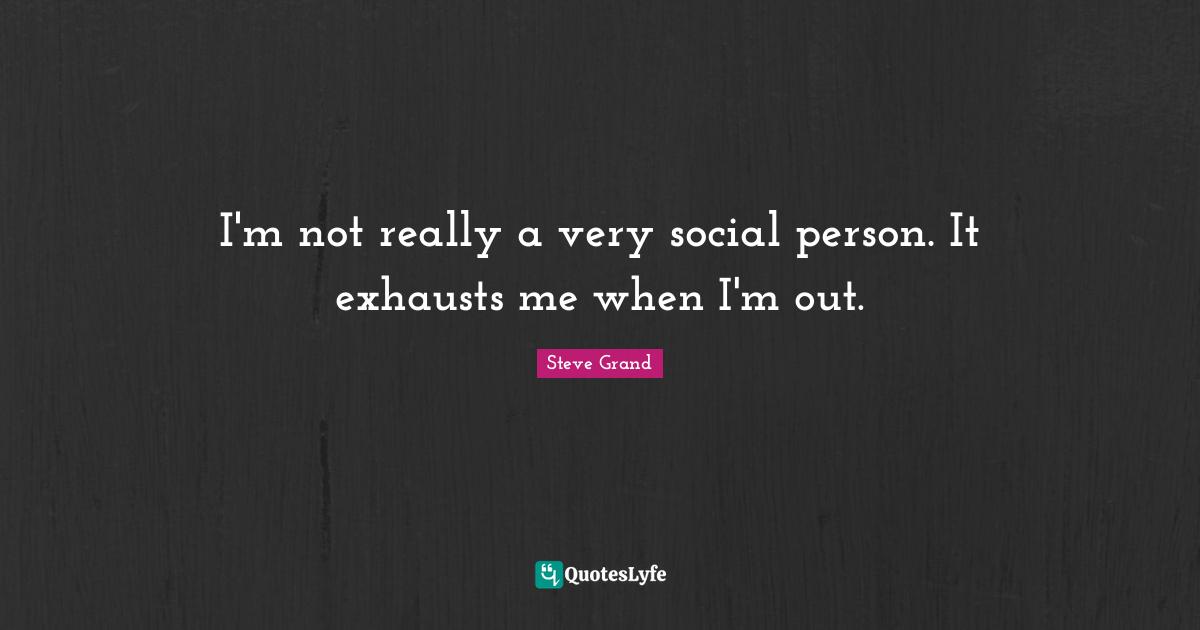 I'm not really a very social person. It exhausts me when I'm out.