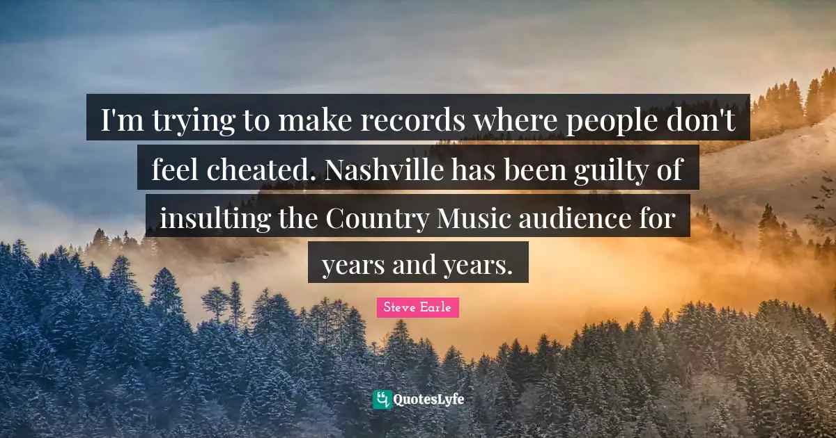 I'm trying to make records where people don't feel cheated. Nashville has been guilty of insulting the Country Music audience for years and years.