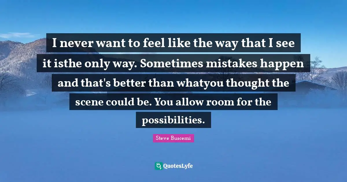 I never want to feel like the way that I see it isthe only way. Sometimes mistakes happen and that's better than whatyou thought the scene could be. You allow room for the possibilities.