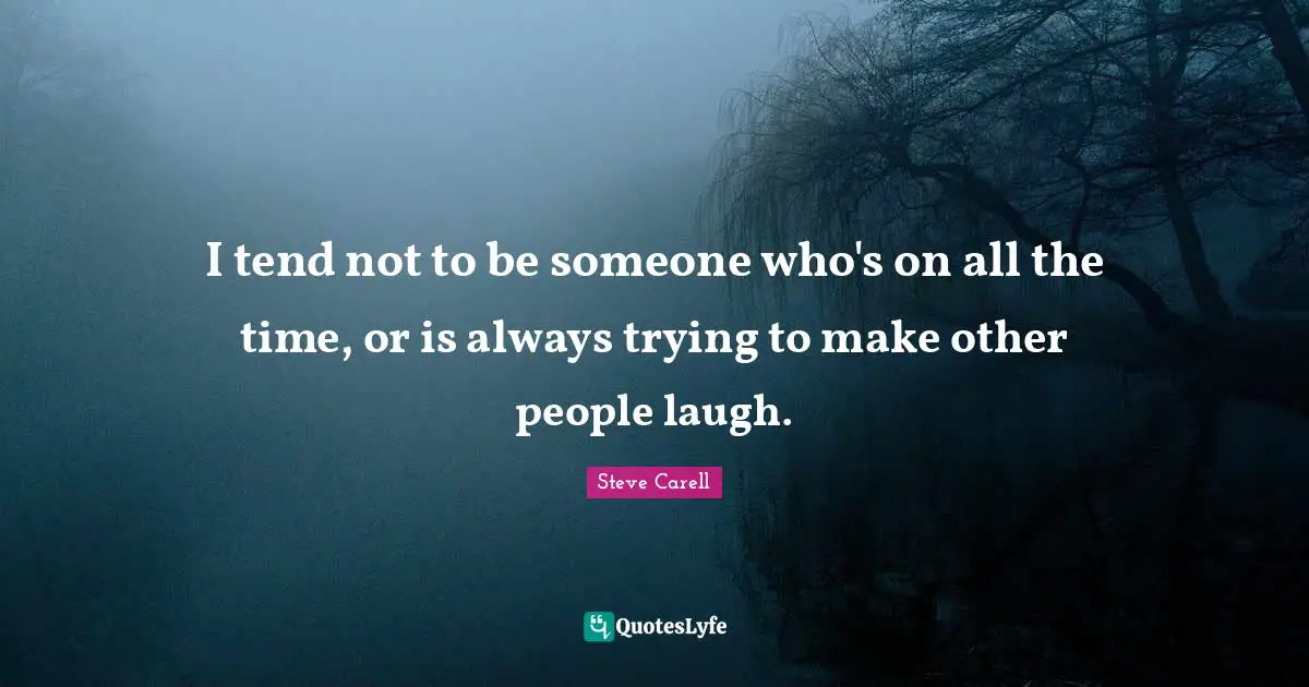 I tend not to be someone who's on all the time, or is always trying to make other people laugh.