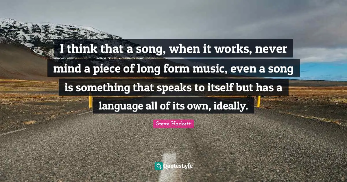I think that a song, when it works, never mind a piece of long form music, even a song is something that speaks to itself but has a language all of its own, ideally.