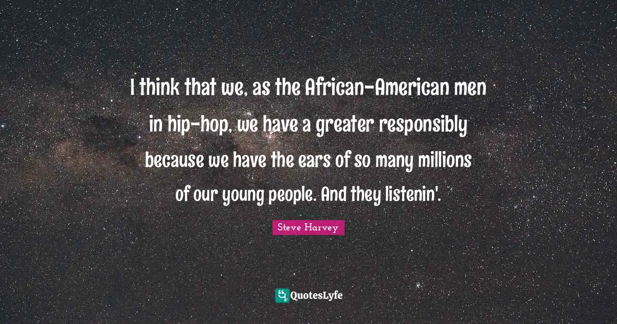 Steve Harvey Quotes: "I think that we, as the African-American men in hip-hop, we have a greater responsibly because we have the ears of so many millions of our young people. And they listenin'."