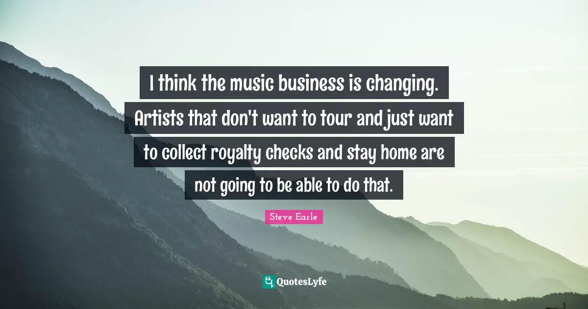 I think the music business is changing. Artists that don't want to tour and just want to collect royalty checks and stay home are not going to be able to do that.
