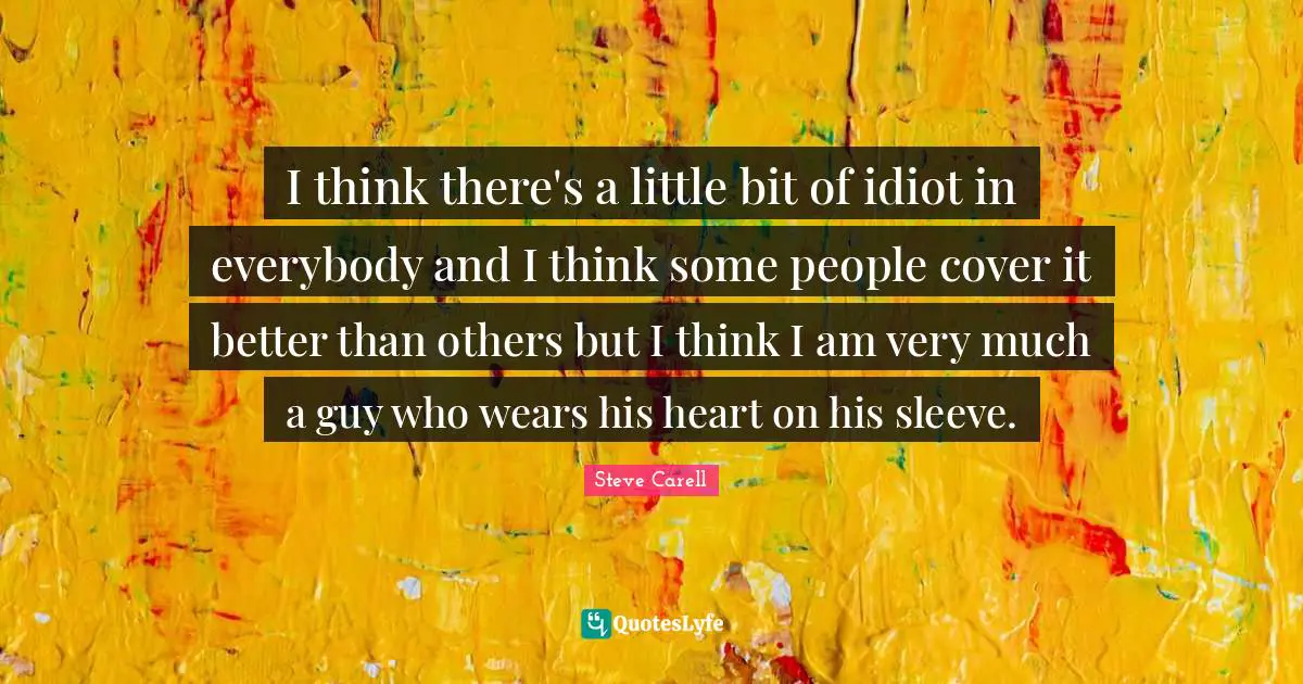 I think there's a little bit of idiot in everybody and I think some people cover it better than others but I think I am very much a guy who wears his heart on his sleeve.