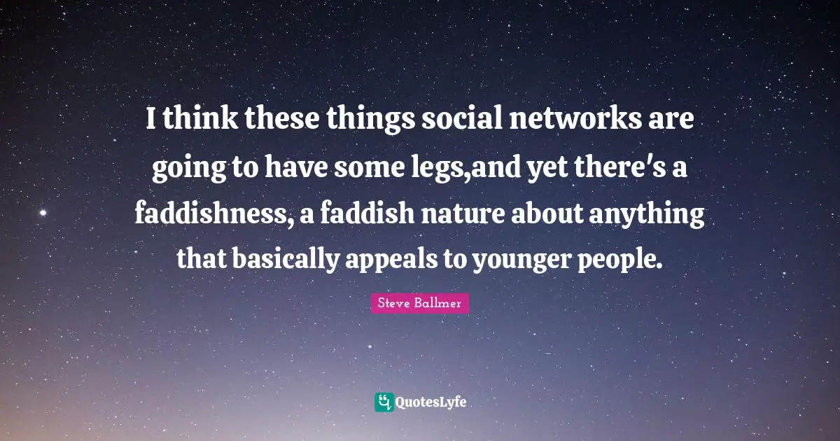 I think these things social networks are going to have some legs,and yet there's a faddishness, a faddish nature about anything that basically appeals to younger people.