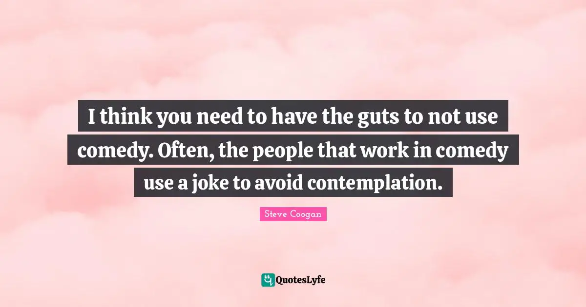 I think you need to have the guts to not use comedy. Often, the people that work in comedy use a joke to avoid contemplation.