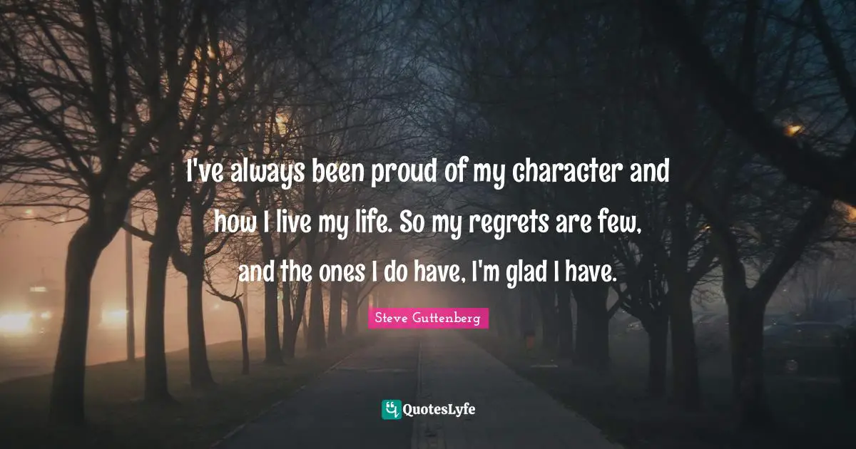 I've always been proud of my character and how I live my life. So my regrets are few, and the ones I do have, I'm glad I have.