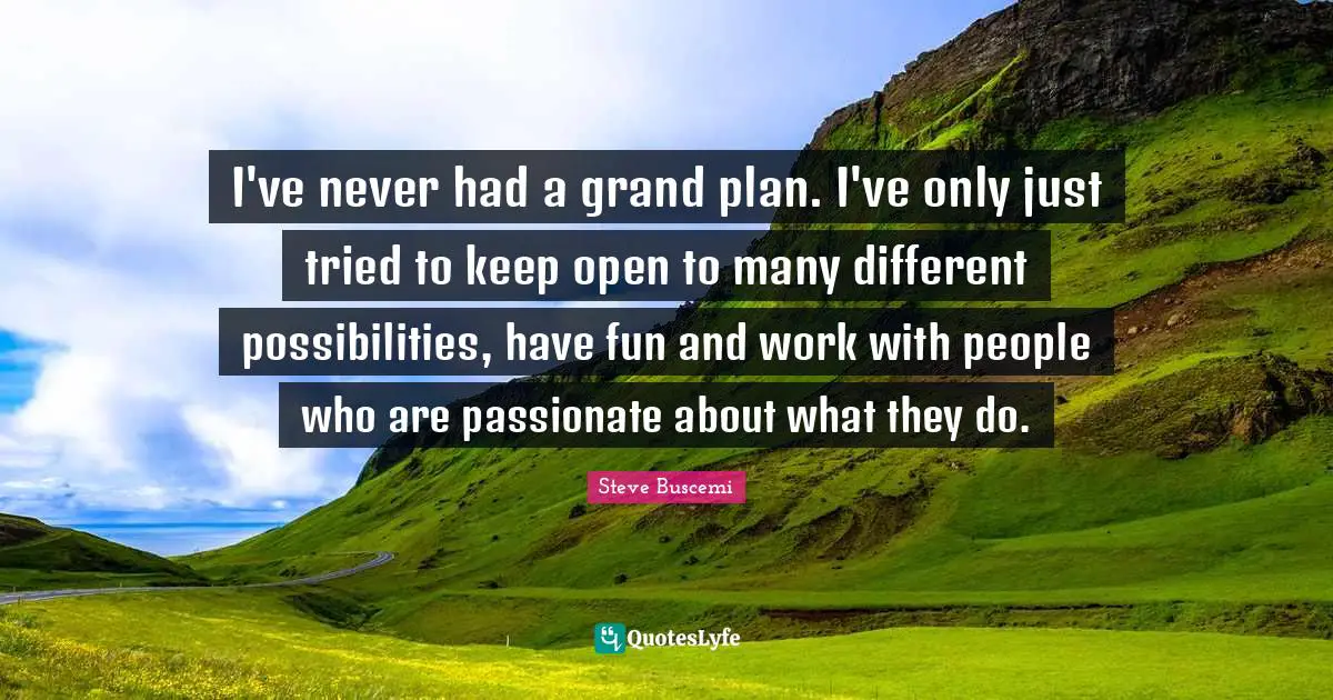 I've never had a grand plan. I've only just tried to keep open to many different possibilities, have fun and work with people who are passionate about what they do.