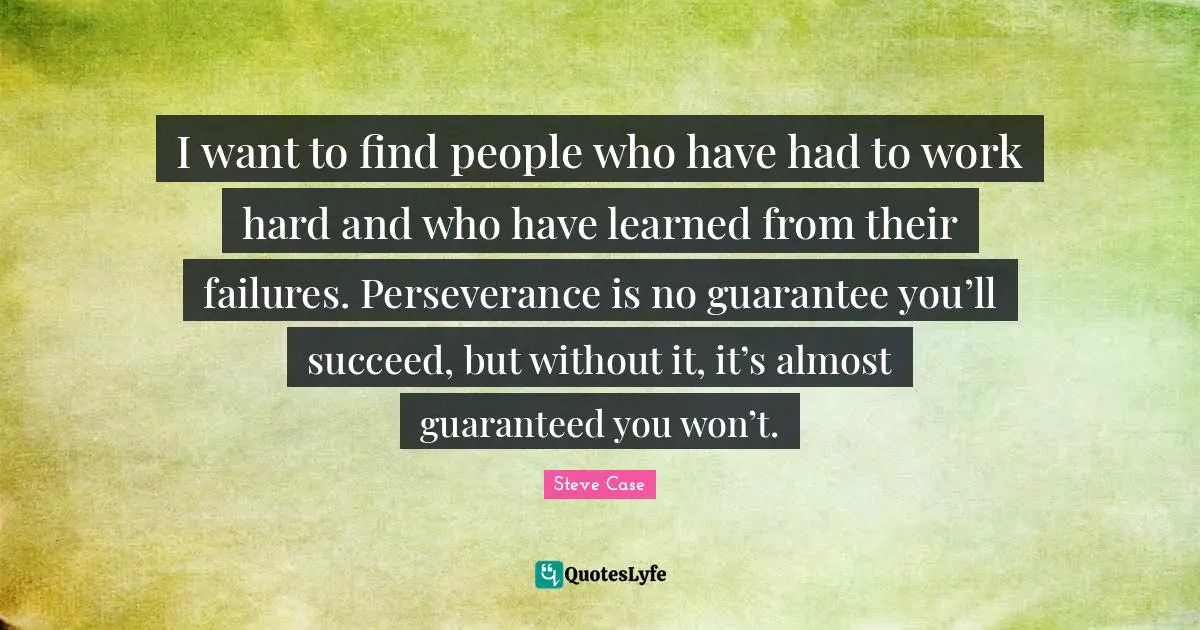 Steve Case Quotes: "I want to find people who have had to work hard and who have learned from their failures. Perseverance is no guarantee you’ll succeed, but without it, it’s almost guaranteed you won’t."