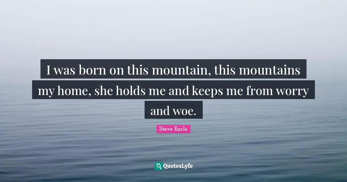 I was born on this mountain, this mountains my home, she holds me and keeps me from worry and woe.